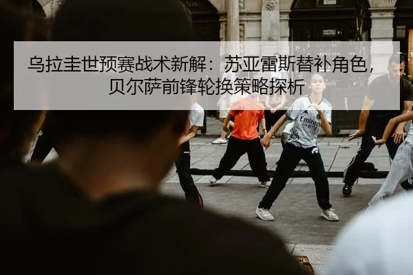 乌拉圭世预赛战术新解：苏亚雷斯替补角色，贝尔萨前锋轮换策略探析