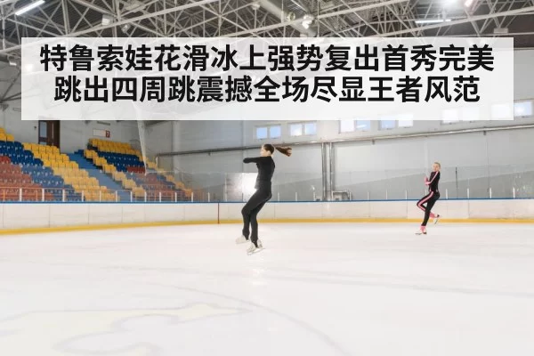 特鲁索娃花滑冰上强势复出首秀完美跳出四周跳震撼全场尽显王者风范