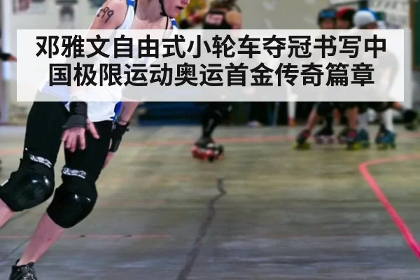 邓雅文自由式小轮车夺冠书写中国极限运动奥运首金传奇篇章