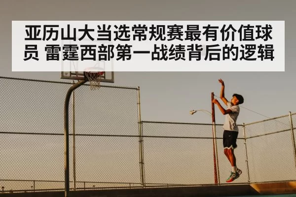 亚历山大当选常规赛最有价值球员 雷霆西部第一战绩背后的逻辑